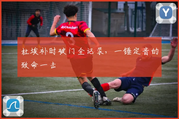 杜埃补时破门全记录，一锤定音的致命一击