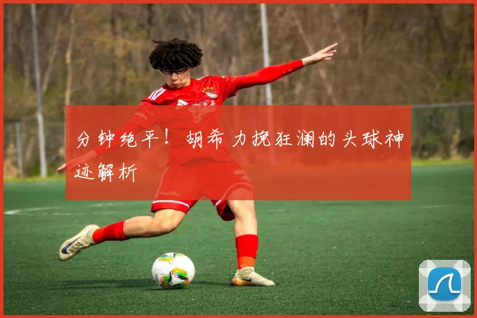 分钟绝平！胡希力挽狂澜的头球神迹解析