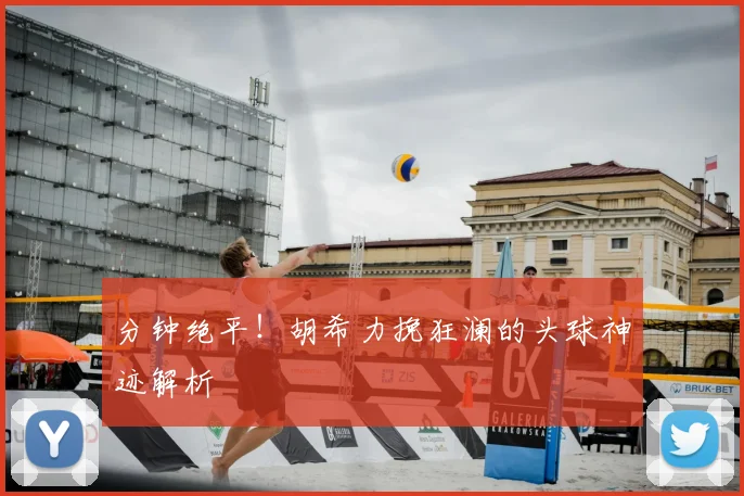 分钟绝平！胡希力挽狂澜的头球神迹解析