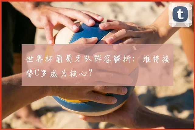世界杯葡萄牙队阵容解析：谁将接替C罗成为核心？