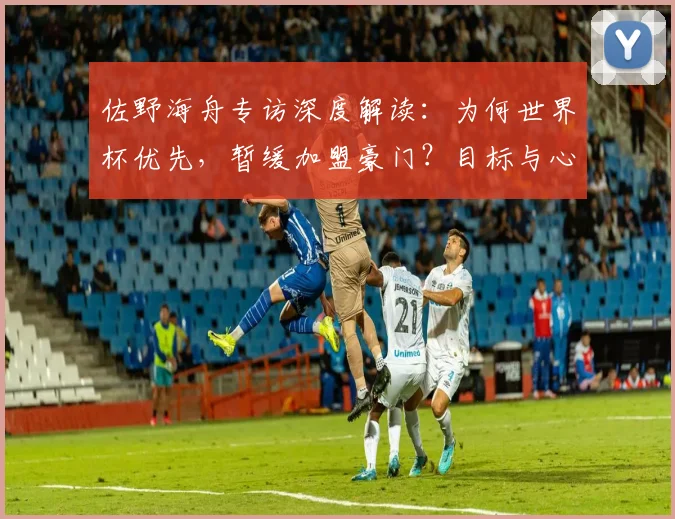 佐野海舟专访深度解读：为何世界杯优先，暂缓加盟豪门？目标与心路历程全解析