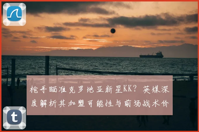枪手瞄准克罗地亚新星KK?英媒深度解析其加盟可能性与前场战术价值