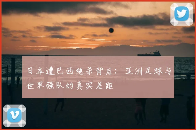 日本遭巴西绝杀背后:亚洲足球与世界强队的真实差距