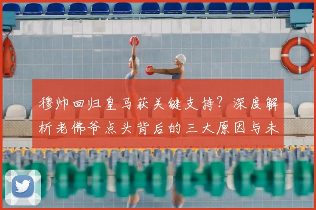 穆帅回归皇马获关键支持？深度解析老佛爷点头背后的三大原因与未来变数