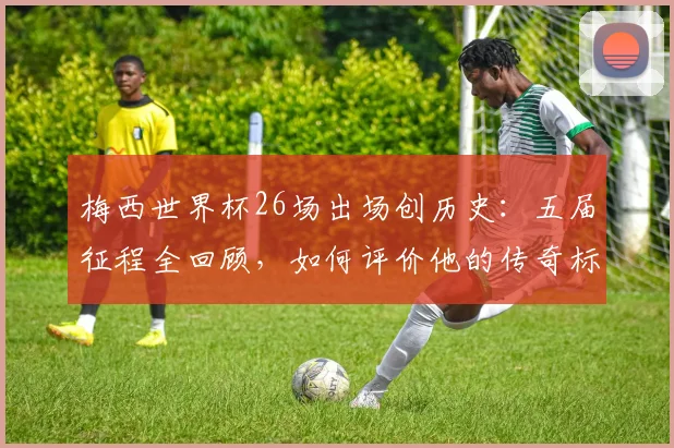 梅西世界杯26场出场创历史:五届征程全回顾,如何评价他的传奇标杆?