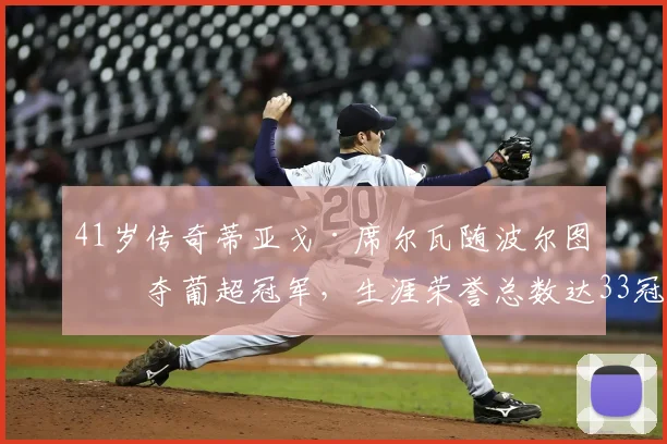 41岁传奇蒂亚戈·席尔瓦随波尔图再夺葡超冠军，生涯荣誉总数达33冠全解析与纪录盘点