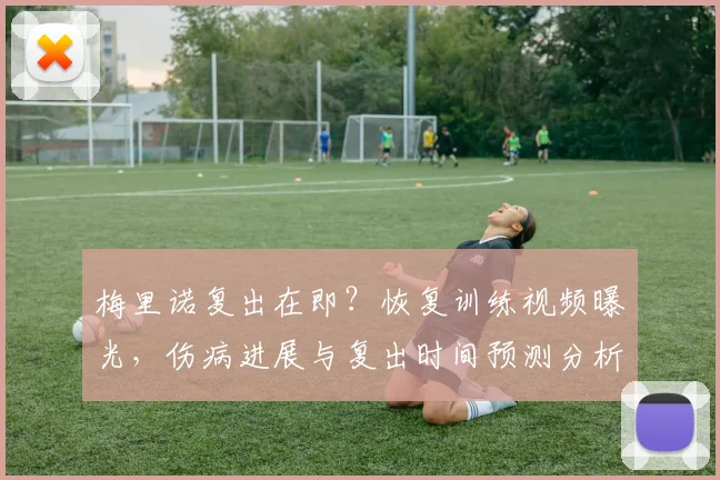 梅里诺复出在即？恢复训练视频曝光，伤病进展与复出时间预测分析