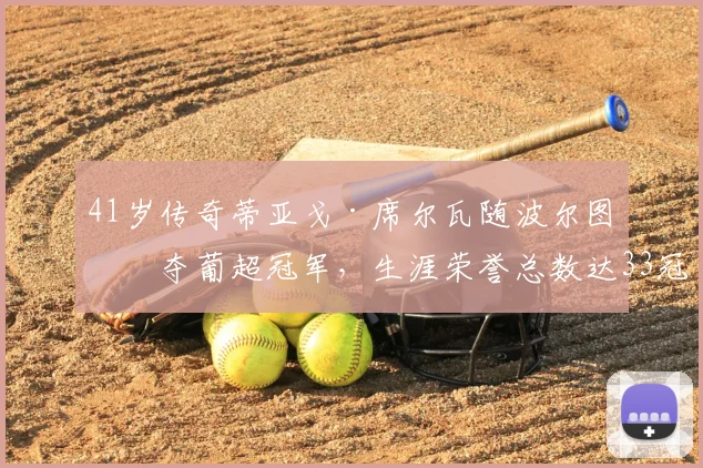 41岁传奇蒂亚戈·席尔瓦随波尔图再夺葡超冠军，生涯荣誉总数达33冠全解析与纪录盘点