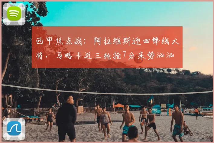 西甲焦点战：阿拉维斯迎回锋线大将，马略卡近三轮抢7分来势汹汹